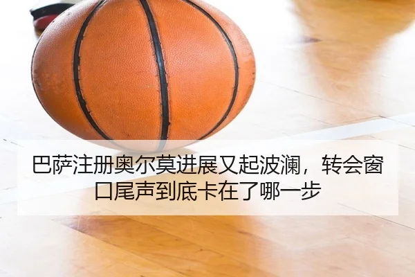 巴萨注册奥尔莫进展又起波澜，转会窗口尾声到底卡在了哪一步
